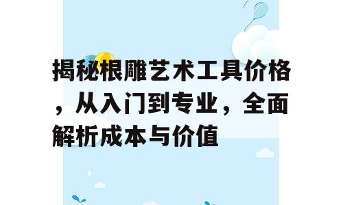 揭秘根雕艺术工具价格，从入门到专业，全面解析成本与价值