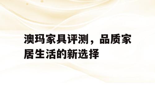 澳玛家具评测，品质家居生活的新选择