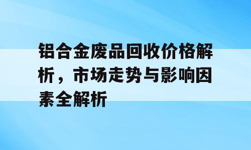 铝合金废品回收价格解析，市场走势与影响因素全解析