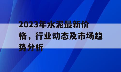 2023年水泥最新价格，行业动态及市场趋势分析