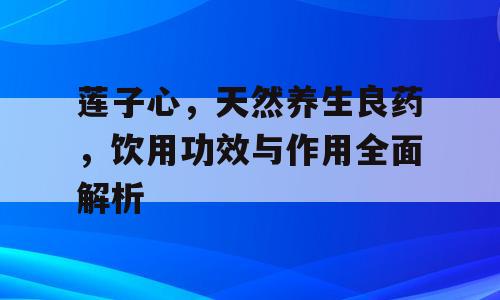 莲子心，天然养生良药，饮用功效与作用全面解析