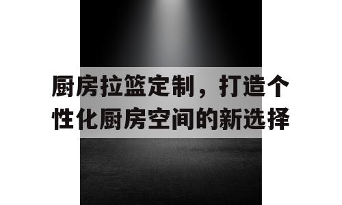厨房拉篮定制，打造个性化厨房空间的新选择