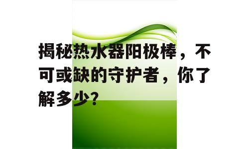 揭秘热水器阳极棒，不可或缺的守护者，你了解多少？
