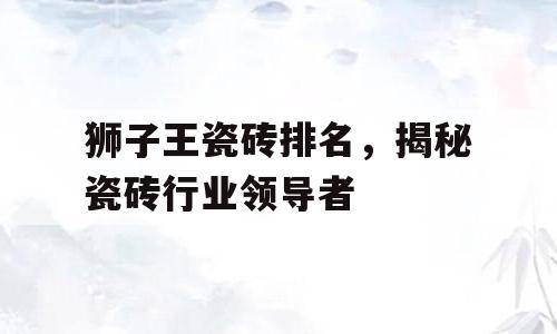 狮子王瓷砖排名，揭秘瓷砖行业领导者