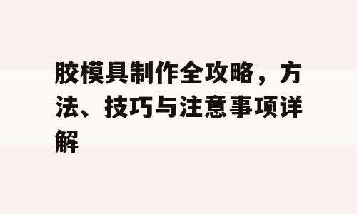 胶模具制作全攻略，方法、技巧与注意事项详解