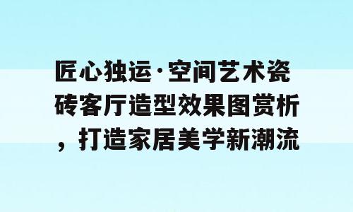 匠心独运·空间艺术瓷砖客厅造型效果图赏析，打造家居美学新潮流