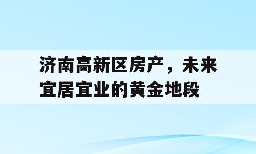 济南高新区房产，未来宜居宜业的黄金地段