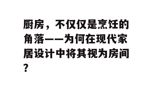 厨房，不仅仅是烹饪的角落——为何在现代家居设计中将其视为房间？