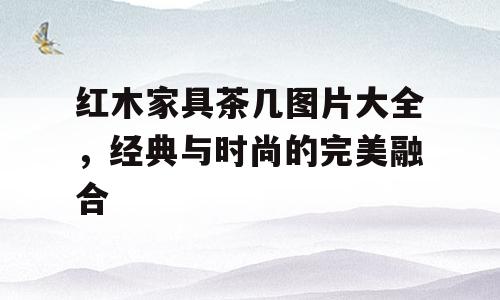 红木家具茶几图片大全，经典与时尚的完美融合