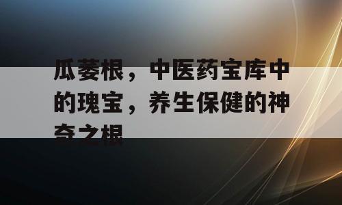 瓜萎根，中医药宝库中的瑰宝，养生保健的神奇之根