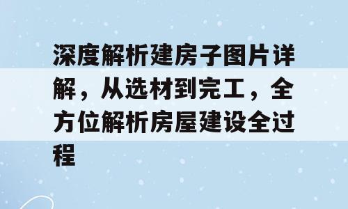 深度解析建房子图片详解，从选材到完工，全方位解析房屋建设全过程