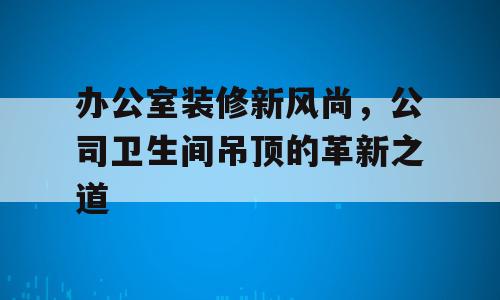 办公室装修新风尚，公司卫生间吊顶的革新之道