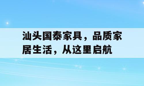 汕头国泰家具，品质家居生活，从这里启航