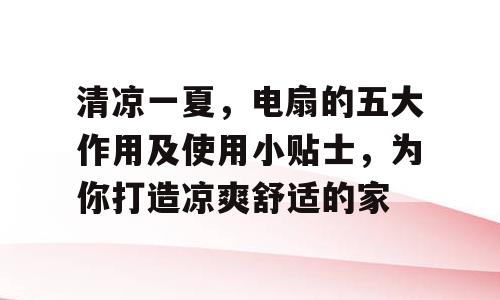 清凉一夏，电扇的五大作用及使用小贴士，为你打造凉爽舒适的家