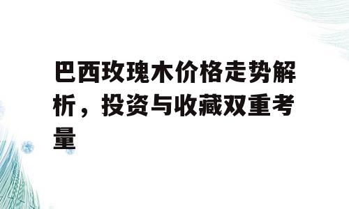 巴西玫瑰木价格走势解析，投资与收藏双重考量