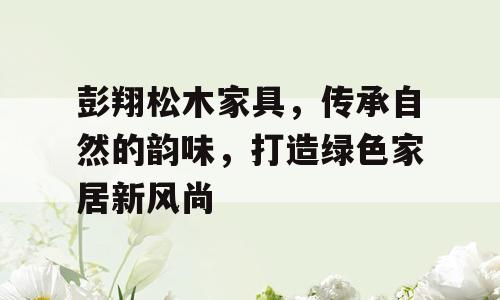 彭翔松木家具，传承自然的韵味，打造绿色家居新风尚