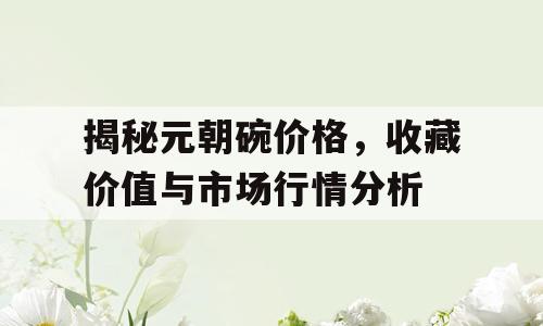 揭秘元朝碗价格，收藏价值与市场行情分析