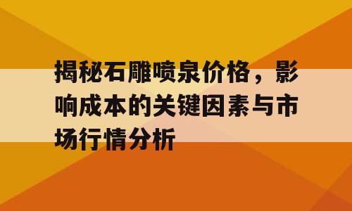 揭秘石雕喷泉价格，影响成本的关键因素与市场行情分析