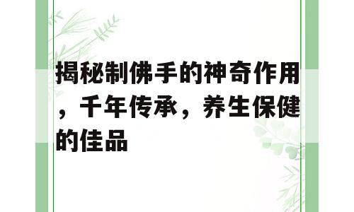 揭秘制佛手的神奇作用，千年传承，养生保健的佳品