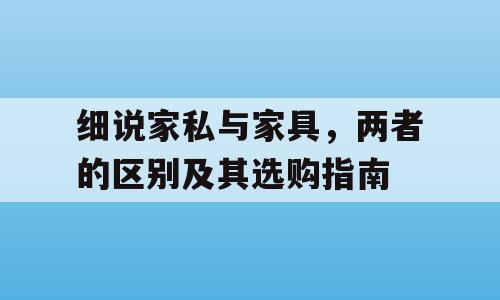 细说家私与家具，两者的区别及其选购指南
