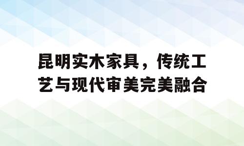 昆明实木家具，传统工艺与现代审美完美融合