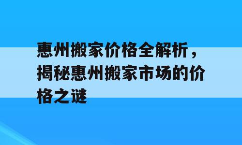 惠州搬家价格全解析，揭秘惠州搬家市场的价格之谜