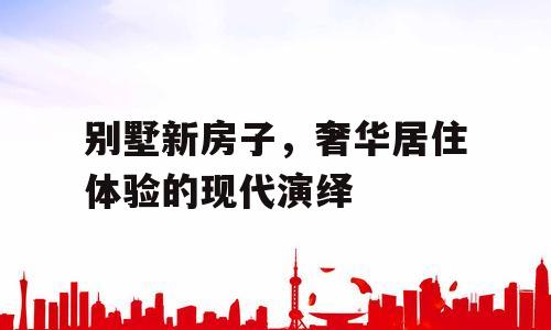 别墅新房子，奢华居住体验的现代演绎