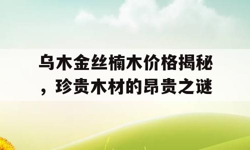 乌木金丝楠木价格揭秘，珍贵木材的昂贵之谜