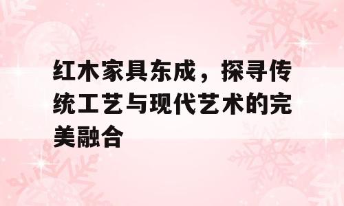 红木家具东成，探寻传统工艺与现代艺术的完美融合