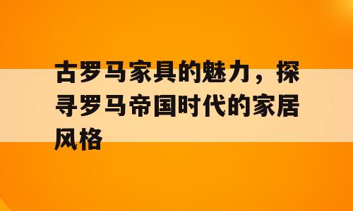 古罗马家具的魅力，探寻罗马帝国时代的家居风格