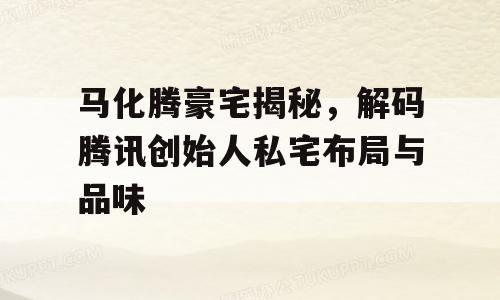 马化腾豪宅揭秘，解码腾讯创始人私宅布局与品味