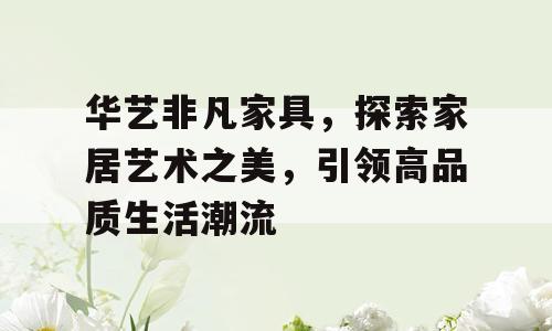 华艺非凡家具，探索家居艺术之美，引领高品质生活潮流
