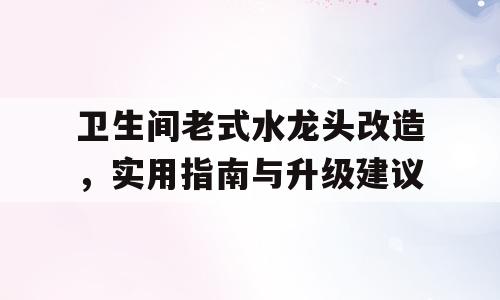 卫生间老式水龙头改造，实用指南与升级建议
