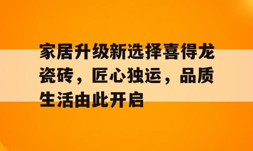 家居升级新选择喜得龙瓷砖，匠心独运，品质生活由此开启