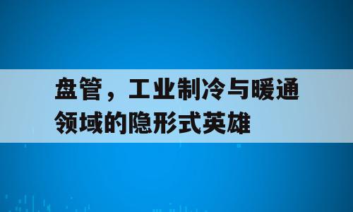 盘管，工业制冷与暖通领域的隐形式英雄