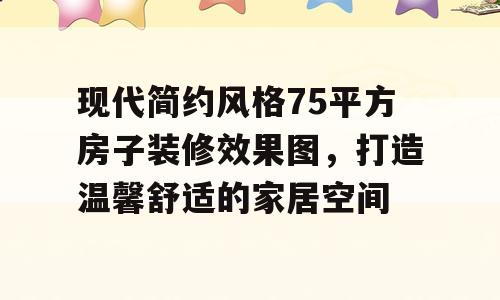 现代简约风格75平方房子装修效果图，打造温馨舒适的家居空间