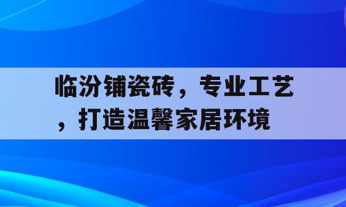 临汾铺瓷砖，专业工艺，打造温馨家居环境