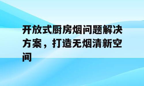 开放式厨房烟问题解决方案，打造无烟清新空间