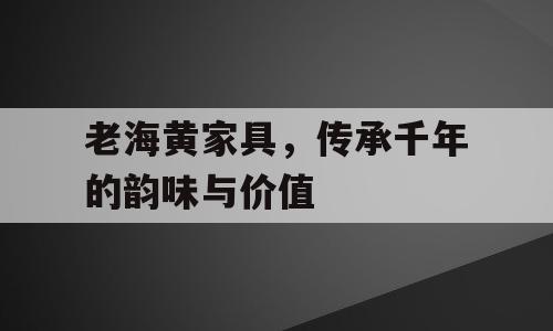 老海黄家具，传承千年的韵味与价值