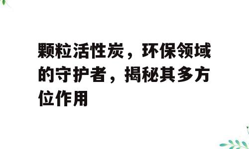 颗粒活性炭，环保领域的守护者，揭秘其多方位作用