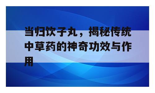 当归饮子丸，揭秘传统中草药的神奇功效与作用