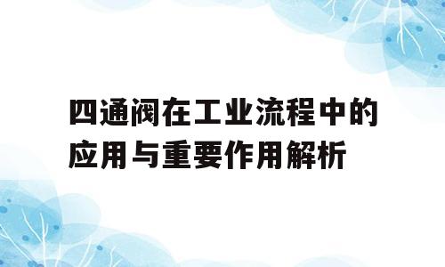 四通阀在工业流程中的应用与重要作用解析