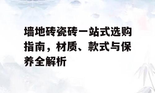 墙地砖瓷砖一站式选购指南，材质、款式与保养全解析