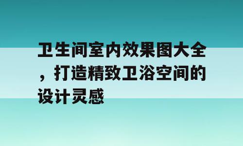 卫生间室内效果图大全，打造精致卫浴空间的设计灵感