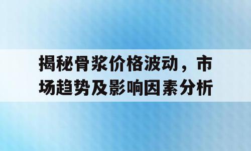 揭秘骨浆价格波动，市场趋势及影响因素分析