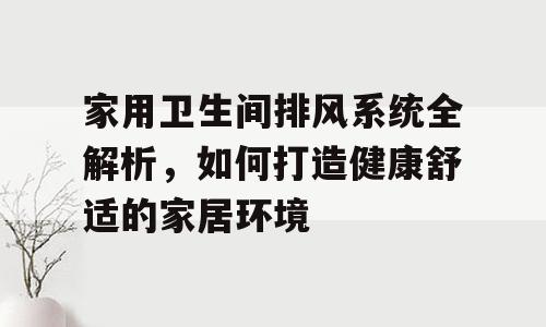 家用卫生间排风系统全解析，如何打造健康舒适的家居环境