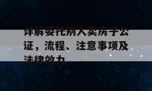 详解委托别人卖房子公证，流程、注意事项及法律效力