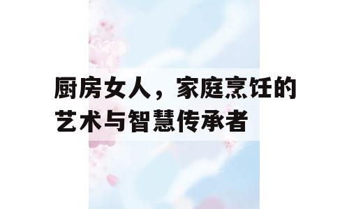厨房女人，家庭烹饪的艺术与智慧传承者