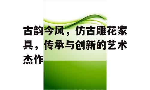 古韵今风，仿古雕花家具，传承与创新的艺术杰作