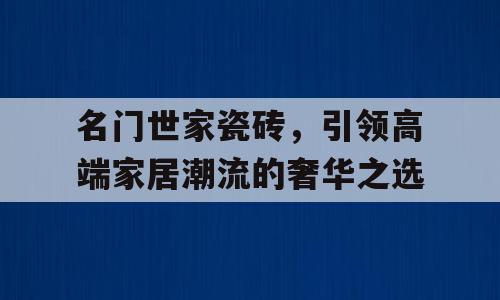 名门世家瓷砖，引领高端家居潮流的奢华之选